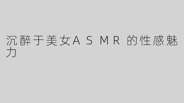 沉醉于美女ASMR的性感魅力