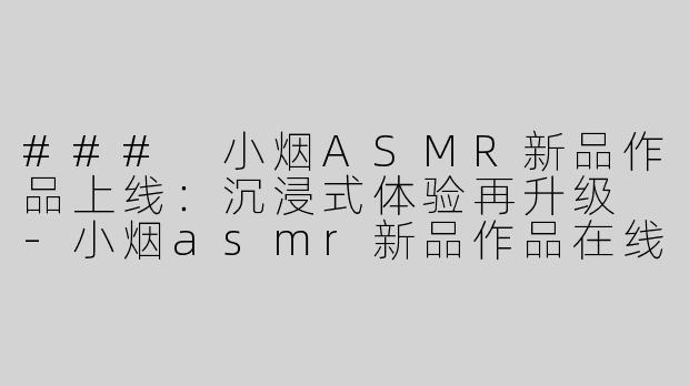 ### 小烟ASMR新品作品上线：沉浸式体验再升级 -小烟asmr新品作品在线