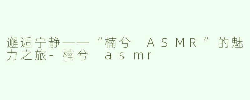 邂逅宁静——“楠兮 ASMR”的魅力之旅-楠兮 asmr