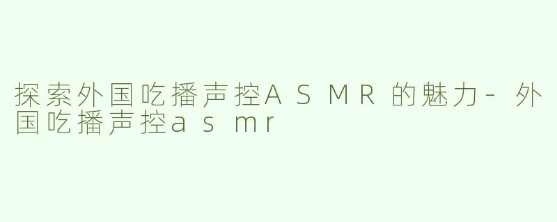 探索外国吃播声控ASMR的魅力-外国吃播声控asmr