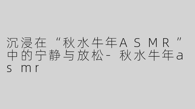沉浸在“秋水牛年ASMR”中的宁静与放松-秋水牛年asmr