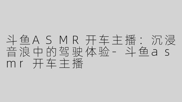 斗鱼ASMR开车主播：沉浸音浪中的驾驶体验