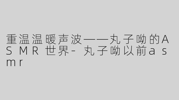 重温温暖声波——丸子呦的ASMR世界-丸子呦以前asmr