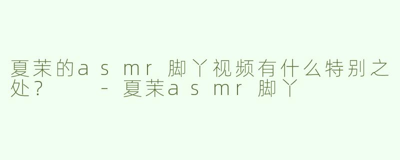 夏茉的asmr脚丫视频有什么特别之处？  