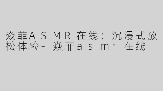 焱菲ASMR在线：沉浸式放松体验-焱菲asmr在线