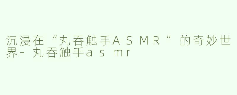 沉浸在“丸吞触手ASMR”的奇妙世界-丸吞触手asmr