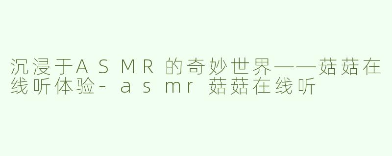 沉浸于ASMR的奇妙世界——菇菇在线听体验-asmr菇菇在线听