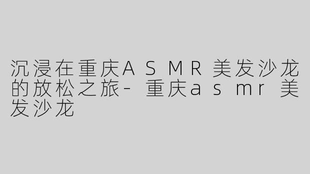 沉浸在重庆ASMR美发沙龙的放松之旅-重庆asmr美发沙龙