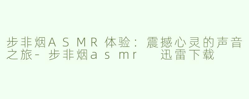 步非烟ASMR体验：震撼心灵的声音之旅-步非烟asmr 迅雷下载