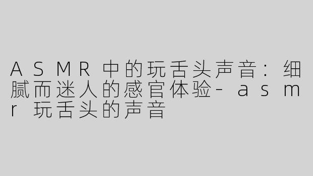 ASMR中的玩舌头声音：细腻而迷人的感官体验-asmr玩舌头的声音