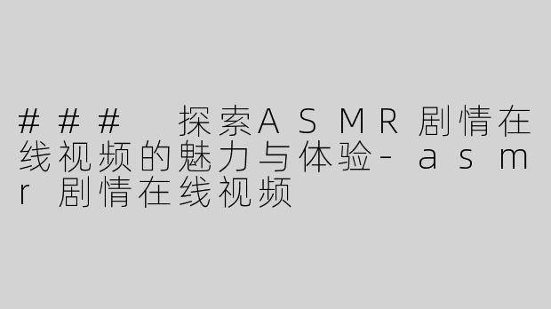### 探索ASMR剧情在线视频的魅力与体验-asmr剧情在线视频