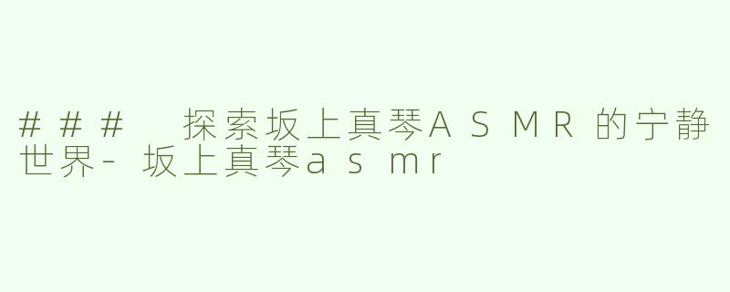 ### 探索坂上真琴ASMR的宁静世界-坂上真琴asmr