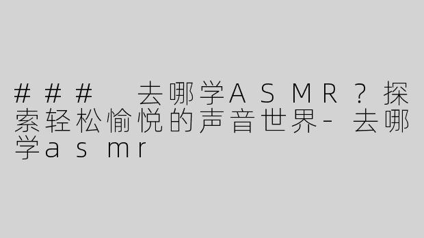 ### 去哪学ASMR？探索轻松愉悦的声音世界-去哪学asmr