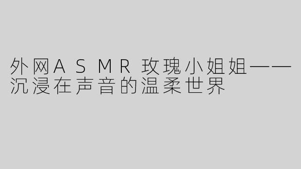 外网ASMR玫瑰小姐姐——沉浸在声音的温柔世界