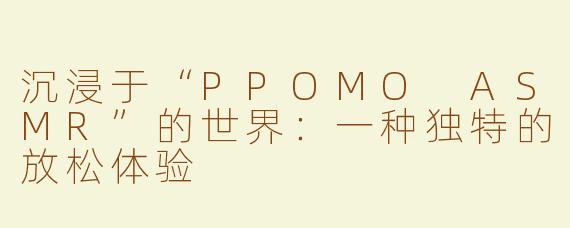沉浸于“PPOMO ASMR”的世界：一种独特的放松体验