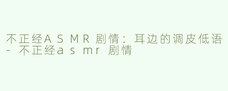 不正经ASMR剧情：耳边的调皮低语-不正经asmr剧情