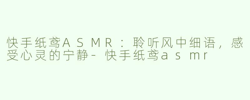 快手纸鸢ASMR：聆听风中细语，感受心灵的宁静-快手纸鸢asmr