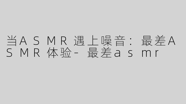 当ASMR遇上噪音：最差ASMR体验-最差asmr