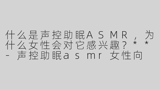 什么是声控助眠ASMR，为什么女性会对它感兴趣？**