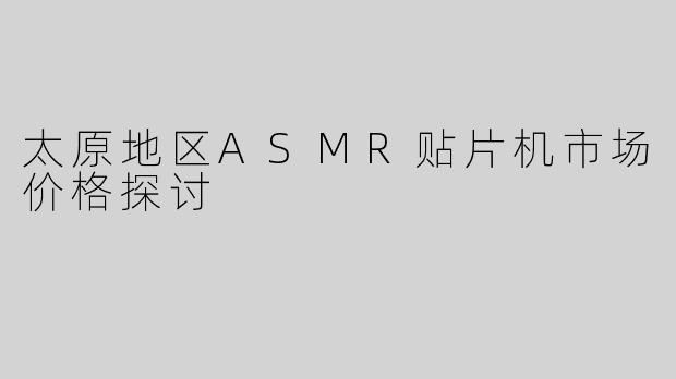 太原地区ASMR贴片机市场价格探讨