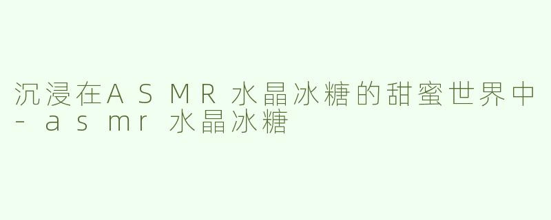 沉浸在ASMR水晶冰糖的甜蜜世界中