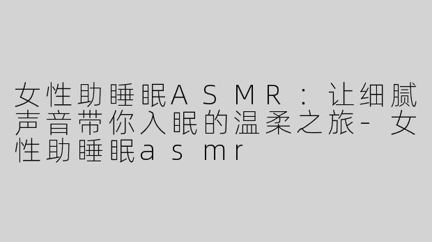 女性助睡眠ASMR：让细腻声音带你入眠的温柔之旅-女性助睡眠asmr
