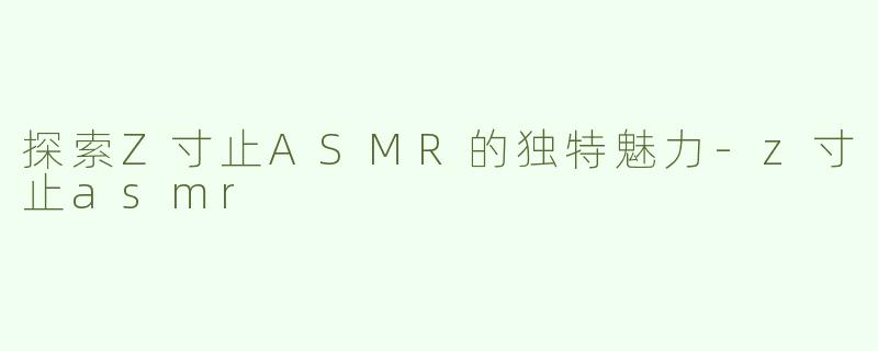 探索Z寸止ASMR的独特魅力-z寸止asmr