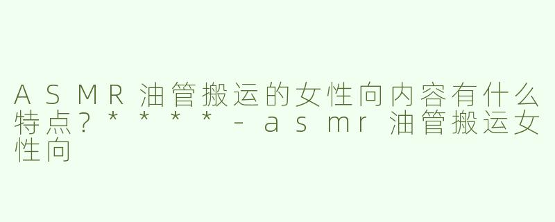 ASMR油管搬运的女性向内容有什么特点？****