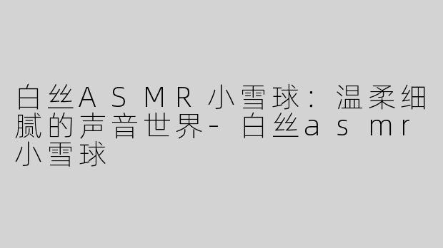 白丝ASMR小雪球：温柔细腻的声音世界-白丝asmr小雪球