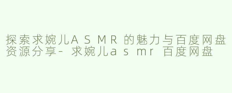 探索求婉儿ASMR的魅力与百度网盘资源分享-求婉儿asmr百度网盘