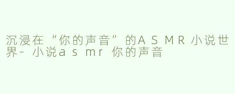 沉浸在“你的声音”的ASMR小说世界-小说asmr你的声音