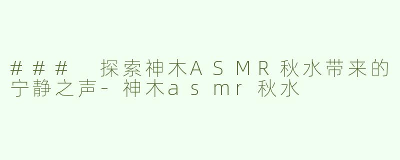 ### 探索神木ASMR秋水带来的宁静之声-神木asmr秋水
