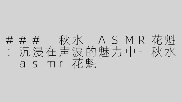 ### 秋水 ASMR花魁：沉浸在声波的魅力中-秋水 asmr花魁