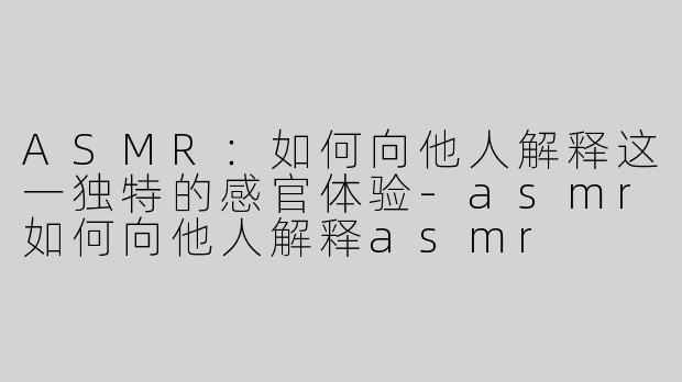 ASMR：如何向他人解释这一独特的感官体验-asmr如何向他人解释asmr