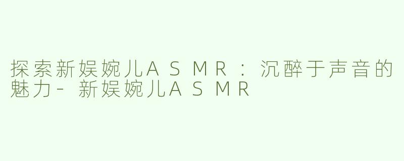 探索新娱婉儿ASMR：沉醉于声音的魅力-新娱婉儿ASMR