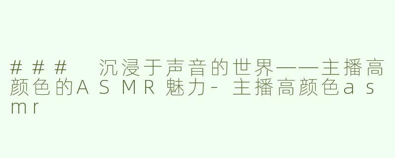 ### 沉浸于声音的世界——主播高颜色的ASMR魅力-主播高颜色asmr