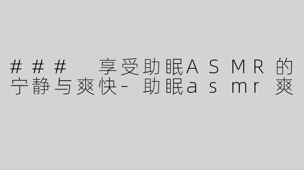 ### 享受助眠ASMR的宁静与爽快-助眠asmr爽