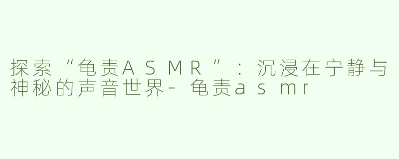 探索“龟责ASMR”：沉浸在宁静与神秘的声音世界-龟责asmr