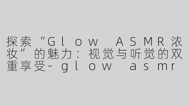 探索“Glow ASMR浓妆”的魅力：视觉与听觉的双重享受