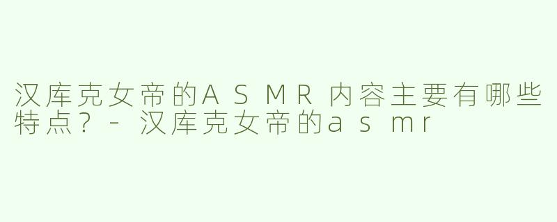 汉库克女帝的ASMR内容主要有哪些特点？
