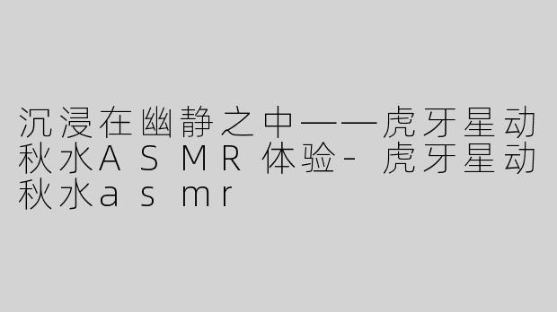 沉浸在幽静之中——虎牙星动秋水ASMR体验-虎牙星动秋水asmr