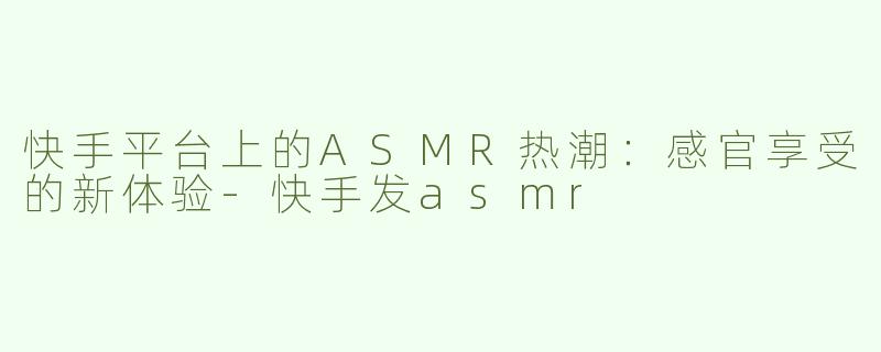 快手平台上的ASMR热潮：感官享受的新体验-快手发asmr