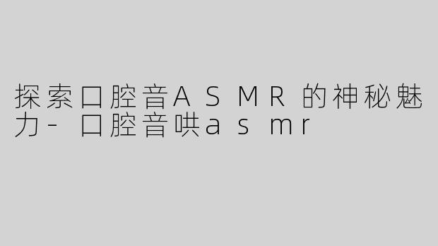 探索口腔音ASMR的神秘魅力-口腔音哄asmr