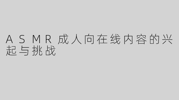 ASMR成人向在线内容的兴起与挑战
