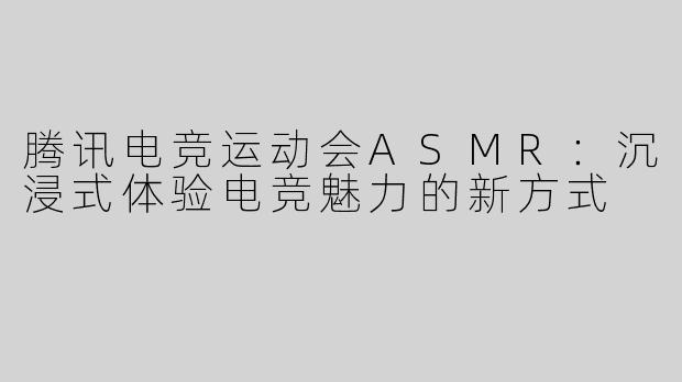 腾讯电竞运动会ASMR：沉浸式体验电竞魅力的新方式