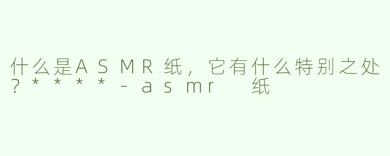 什么是ASMR纸，它有什么特别之处？****