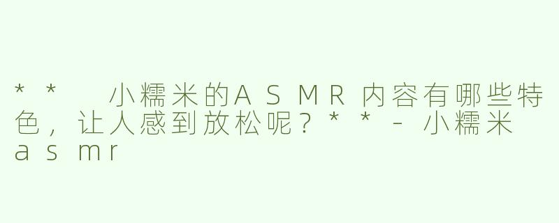 ** 小糯米的ASMR内容有哪些特色，让人感到放松呢？**