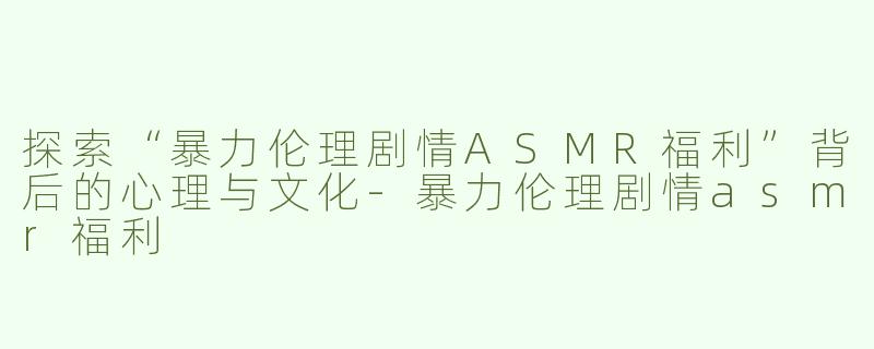 探索“暴力伦理剧情ASMR福利”背后的心理与文化-暴力伦理剧情asmr福利