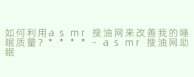 如何利用asmr搜油网来改善我的睡眠质量？****
