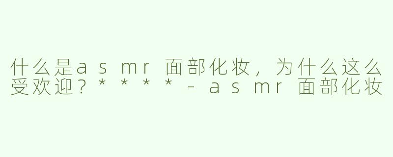 什么是asmr面部化妆，为什么这么受欢迎？****-asmr面部化妆